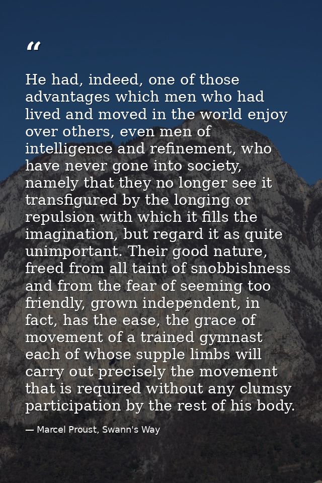 He had, indeed, one of those advantages which men who had lived and moved in the world enjoy over others, even men of in — Marcel Proust, Swann's Way