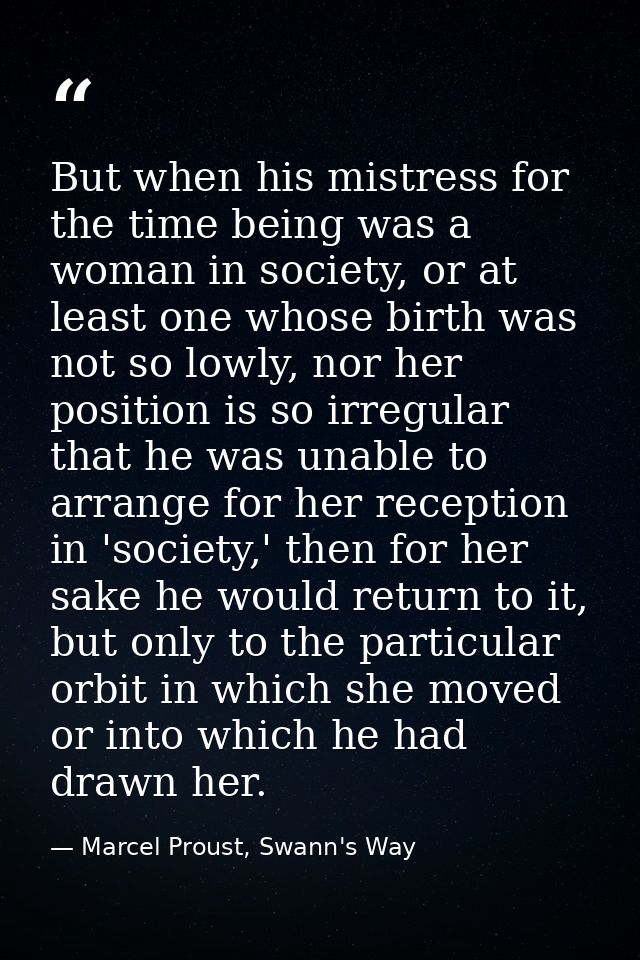 But when his mistress for the time being was a woman in society, or at least one whose birth was not so lowly, nor her p — Marcel Proust, Swann's Way
