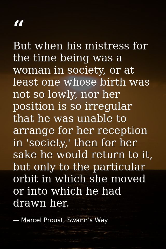 But when his mistress for the time being was a woman in society, or at least one whose birth was not so lowly, nor her p — Marcel Proust, Swann's Way