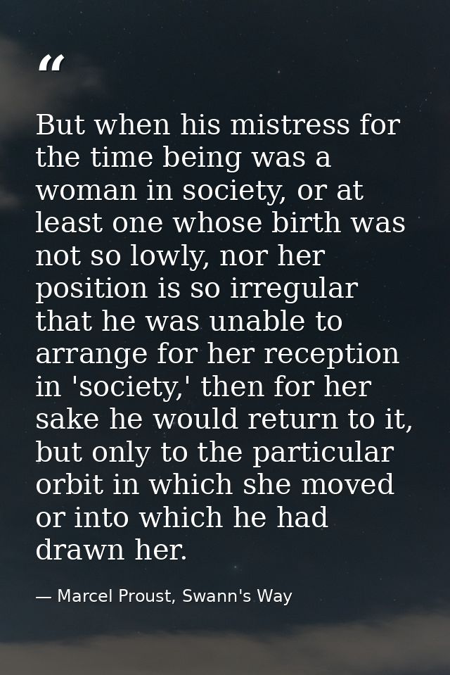 But when his mistress for the time being was a woman in society, or at least one whose birth was not so lowly, nor her p — Marcel Proust, Swann's Way