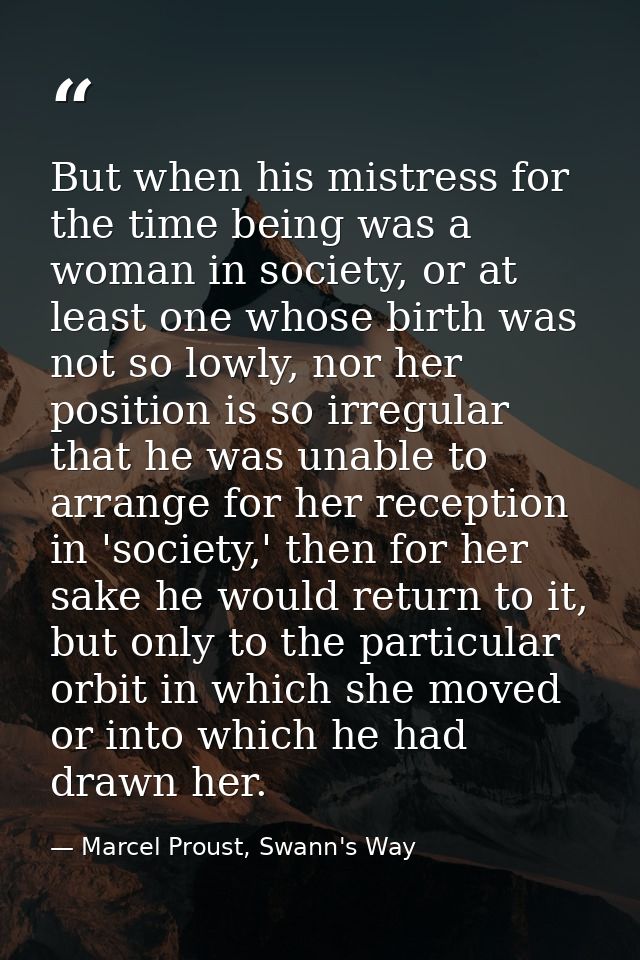 But when his mistress for the time being was a woman in society, or at least one whose birth was not so lowly, nor her p — Marcel Proust, Swann's Way
