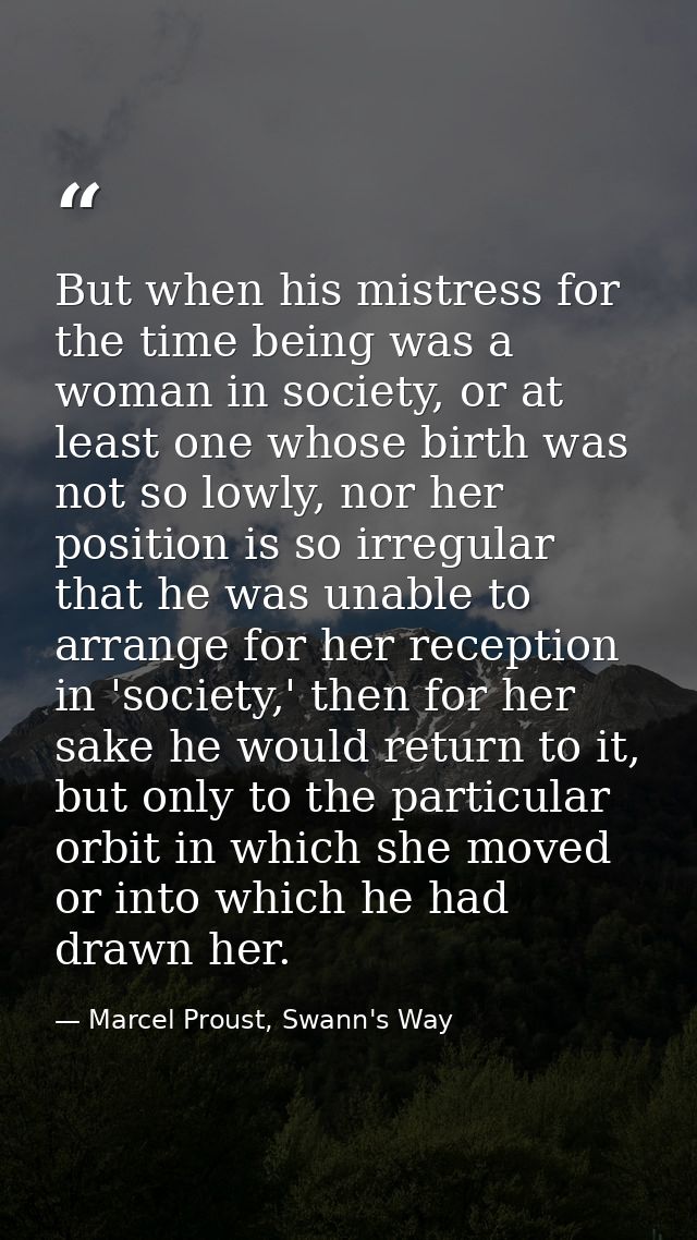 But when his mistress for the time being was a woman in society, or at least one whose birth was not so lowly, nor her p — Marcel Proust, Swann's Way