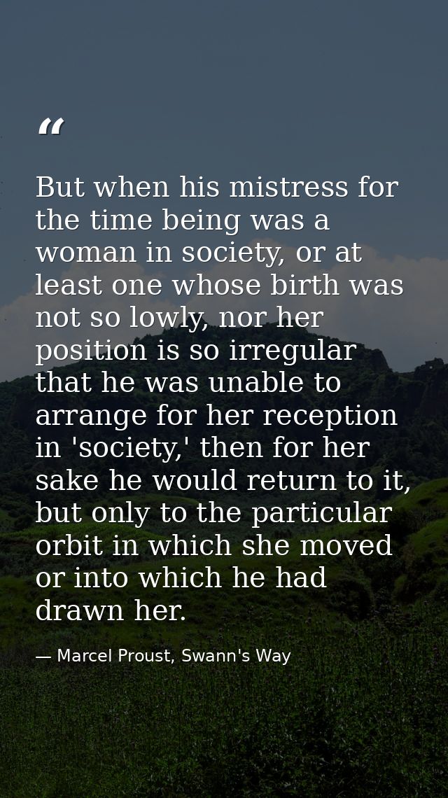 But when his mistress for the time being was a woman in society, or at least one whose birth was not so lowly, nor her p — Marcel Proust, Swann's Way