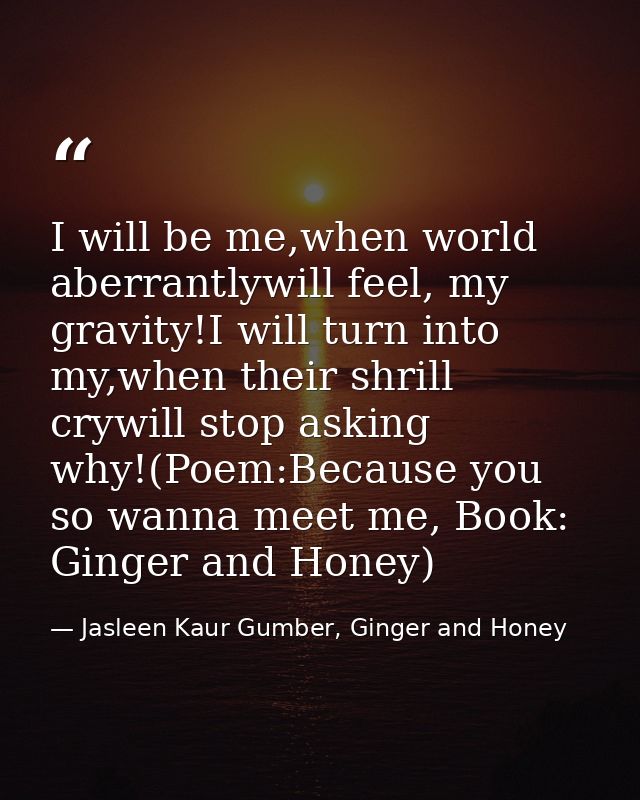 I will be me,when world aberrantlywill feel, my gravity!I will turn into my,when their shrill crywill stop asking why!(P — Jasleen Kaur Gumber, Ginger and Honey