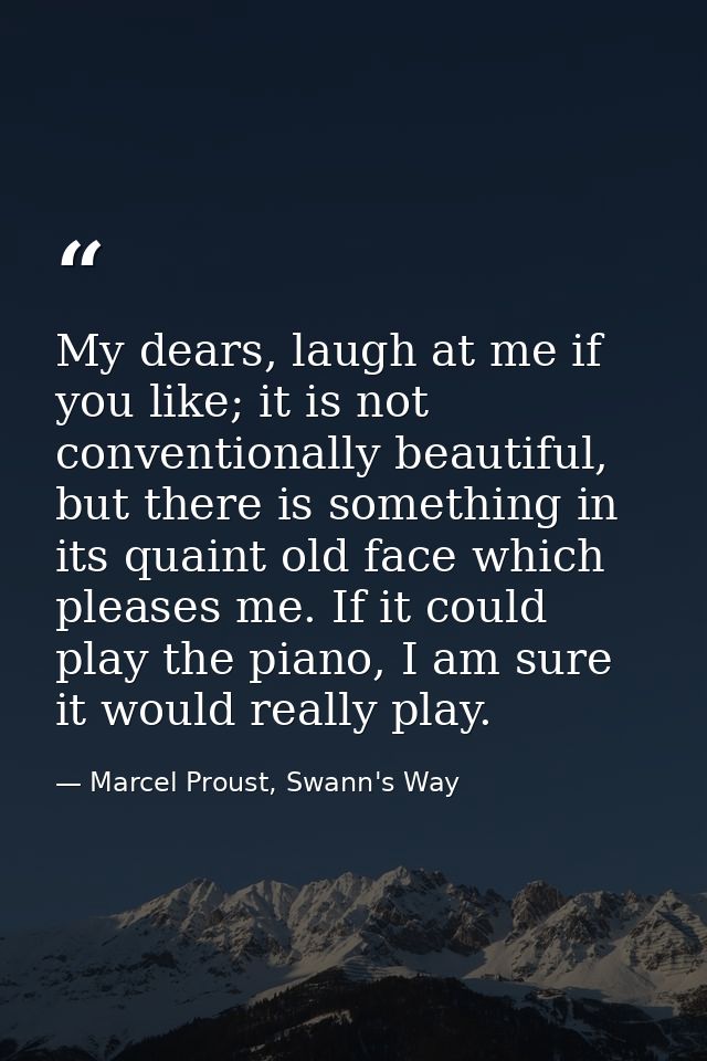My dears, laugh at me if you like; it is not conventionally beautiful, but there is something in its quaint old face whi — Marcel Proust, Swann's Way