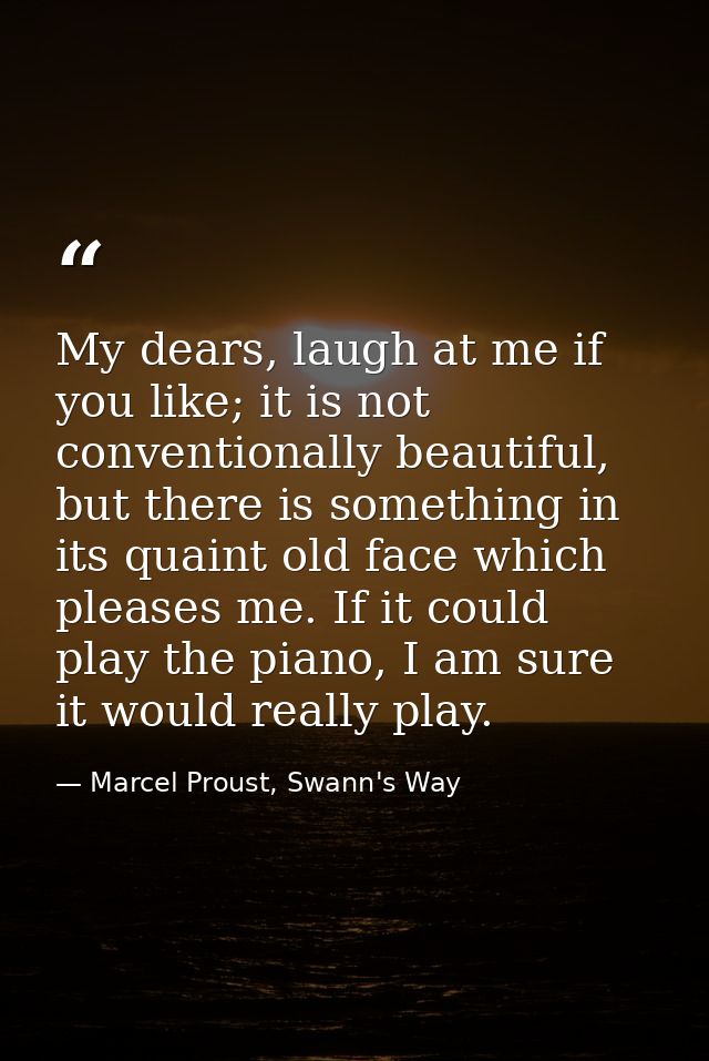 My dears, laugh at me if you like; it is not conventionally beautiful, but there is something in its quaint old face whi — Marcel Proust, Swann's Way