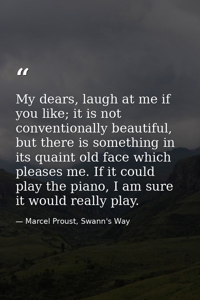 My dears, laugh at me if you like; it is not conventionally beautiful, but there is something in its quaint old face whi — Marcel Proust, Swann's Way
