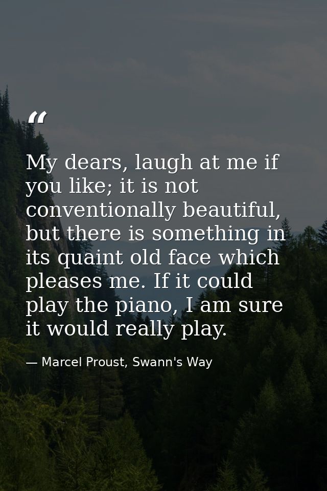 My dears, laugh at me if you like; it is not conventionally beautiful, but there is something in its quaint old face whi — Marcel Proust, Swann's Way