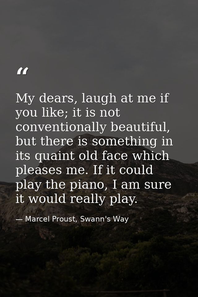 My dears, laugh at me if you like; it is not conventionally beautiful, but there is something in its quaint old face whi — Marcel Proust, Swann's Way