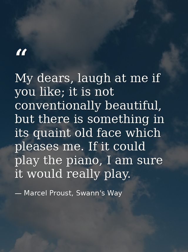 My dears, laugh at me if you like; it is not conventionally beautiful, but there is something in its quaint old face whi — Marcel Proust, Swann's Way