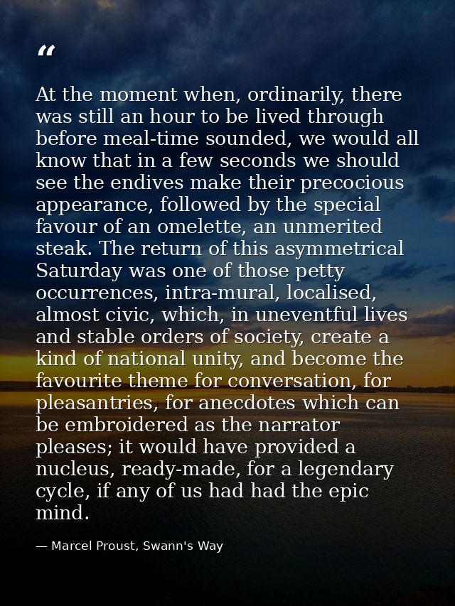 At the moment when, ordinarily, there was still an hour to be lived through before meal-time sounded, we would all know  — Marcel Proust, Swann's Way