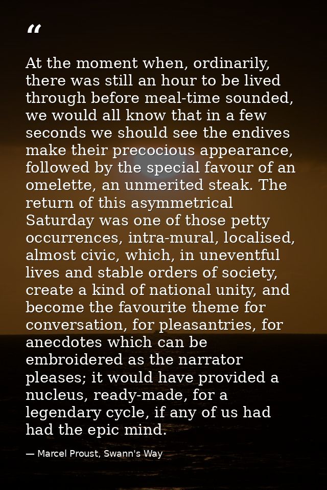 At the moment when, ordinarily, there was still an hour to be lived through before meal-time sounded, we would all know  — Marcel Proust, Swann's Way