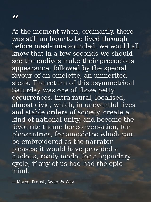 At the moment when, ordinarily, there was still an hour to be lived through before meal-time sounded, we would all know  — Marcel Proust, Swann's Way
