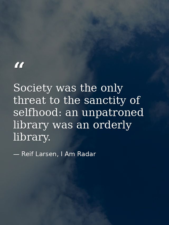 Society was the only threat to the sanctity of selfhood: an unpatroned library was an orderly library. — Reif Larsen, I Am Radar