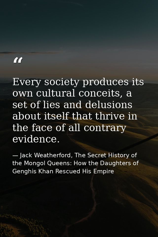 Every society produces its own cultural conceits, a set of lies and delusions about itself that thrive in the face of al — Jack Weatherford, The Secret History of the Mongol Queens: How the Daughters of Genghis Khan Rescued His Empire
