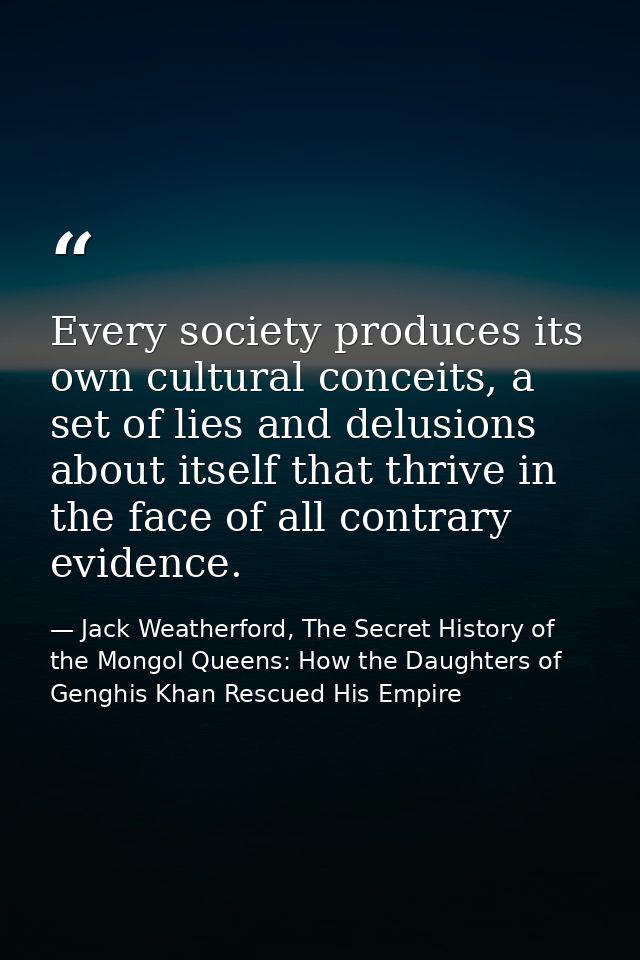 Every society produces its own cultural conceits, a set of lies and delusions about itself that thrive in the face of al — Jack Weatherford, The Secret History of the Mongol Queens: How the Daughters of Genghis Khan Rescued His Empire