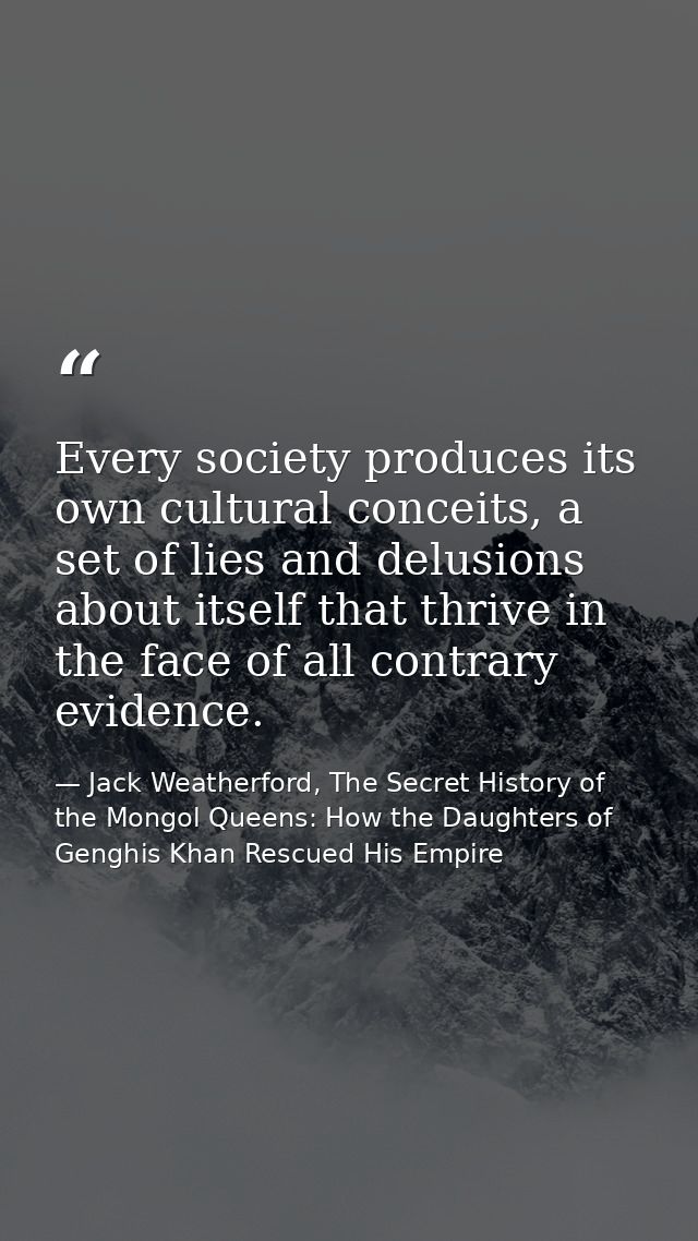 Every society produces its own cultural conceits, a set of lies and delusions about itself that thrive in the face of al — Jack Weatherford, The Secret History of the Mongol Queens: How the Daughters of Genghis Khan Rescued His Empire