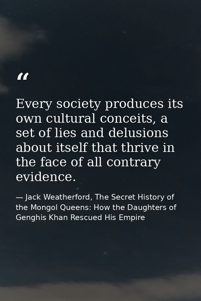 Every society produces its own cultural conceits, a set of lies and delusions about itself that thrive in the face of al — Jack Weatherford, The Secret History of the Mongol Queens: How the Daughters of Genghis Khan Rescued His Empire