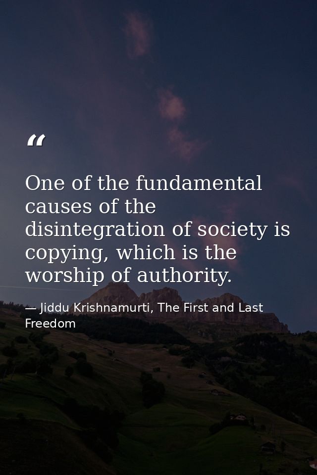 One of the fundamental causes of the disintegration of society is copying, which is the worship of authority. — Jiddu Krishnamurti, The First and Last Freedom