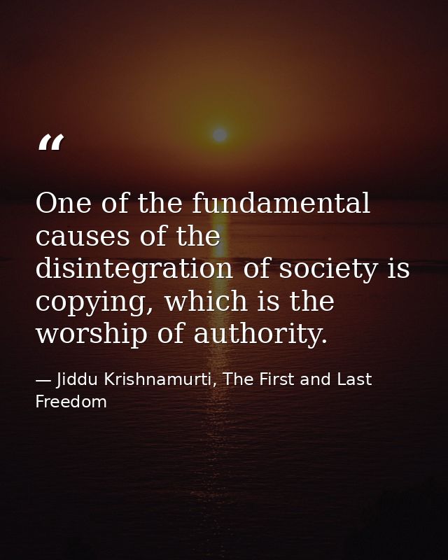 One of the fundamental causes of the disintegration of society is copying, which is the worship of authority. — Jiddu Krishnamurti, The First and Last Freedom