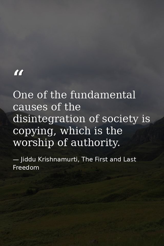 One of the fundamental causes of the disintegration of society is copying, which is the worship of authority. — Jiddu Krishnamurti, The First and Last Freedom