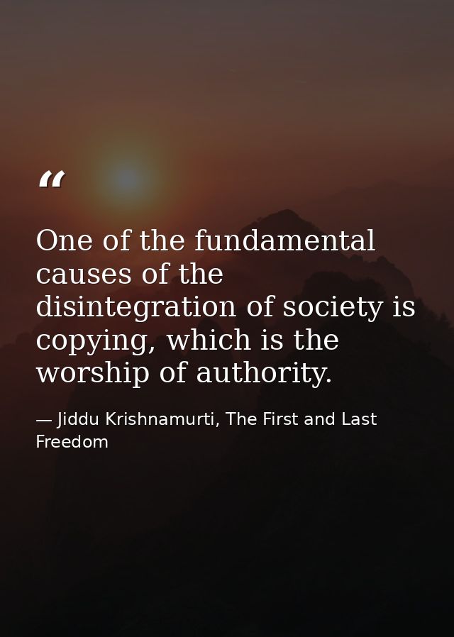 One of the fundamental causes of the disintegration of society is copying, which is the worship of authority. — Jiddu Krishnamurti, The First and Last Freedom