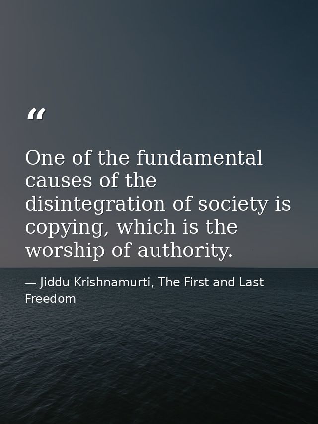 One of the fundamental causes of the disintegration of society is copying, which is the worship of authority. — Jiddu Krishnamurti, The First and Last Freedom