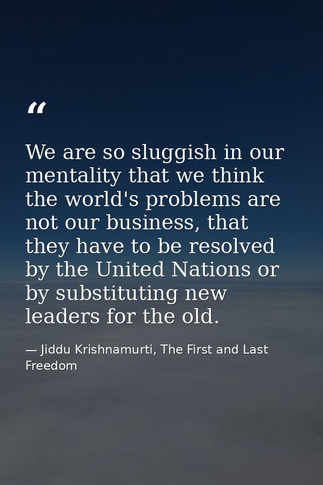 We are so sluggish in our mentality that we think the world's problems are not our business, that they have to be resolv — Jiddu Krishnamurti, The First and Last Freedom