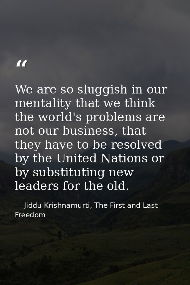 We are so sluggish in our mentality that we think the world's problems are not our business, that they have to be resolv — Jiddu Krishnamurti, The First and Last Freedom