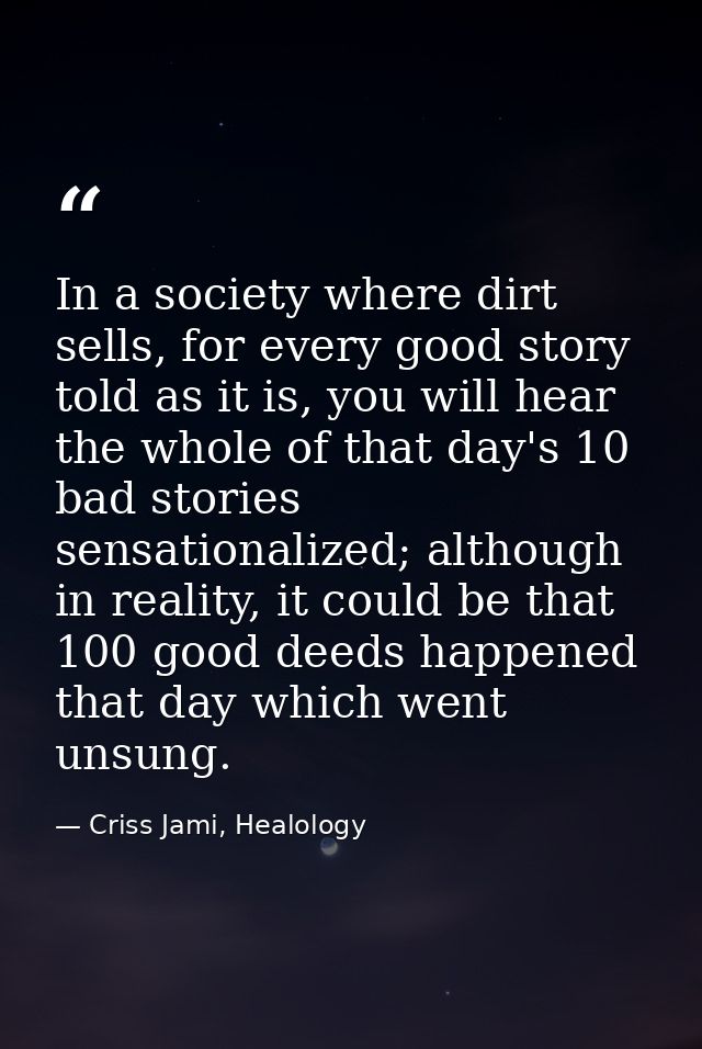 In a society where dirt sells, for every good story told as it is, you will hear the whole of that day's 10 bad stories  — Criss Jami, Healology