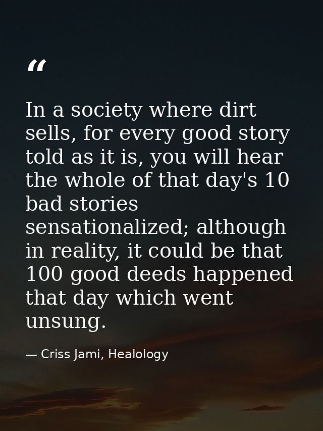 In a society where dirt sells, for every good story told as it is, you will hear the whole of that day's 10 bad stories  — Criss Jami, Healology