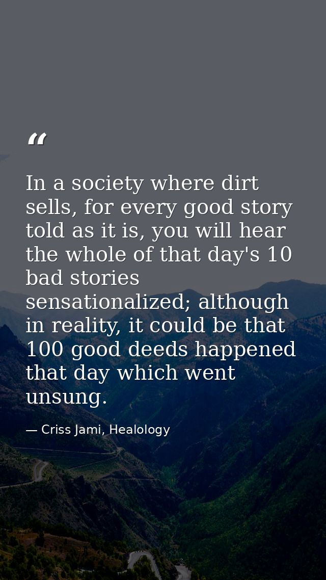In a society where dirt sells, for every good story told as it is, you will hear the whole of that day's 10 bad stories  — Criss Jami, Healology