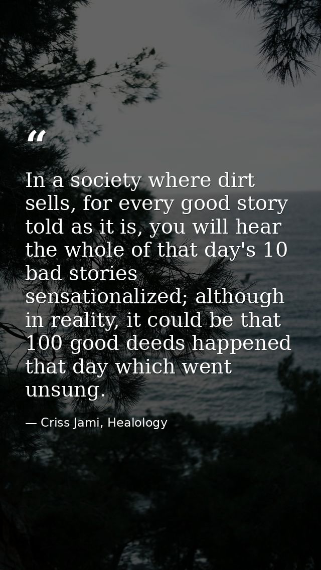 In a society where dirt sells, for every good story told as it is, you will hear the whole of that day's 10 bad stories  — Criss Jami, Healology