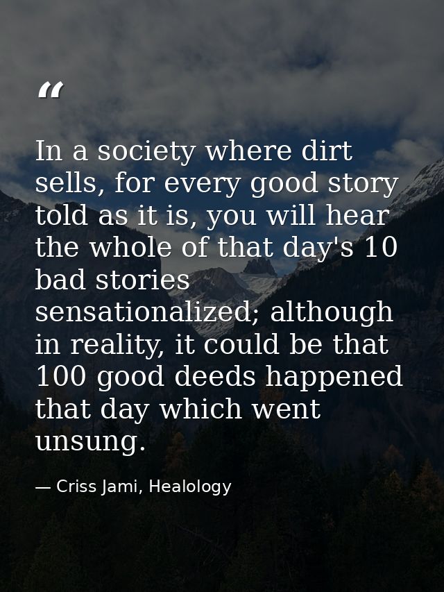 In a society where dirt sells, for every good story told as it is, you will hear the whole of that day's 10 bad stories  — Criss Jami, Healology