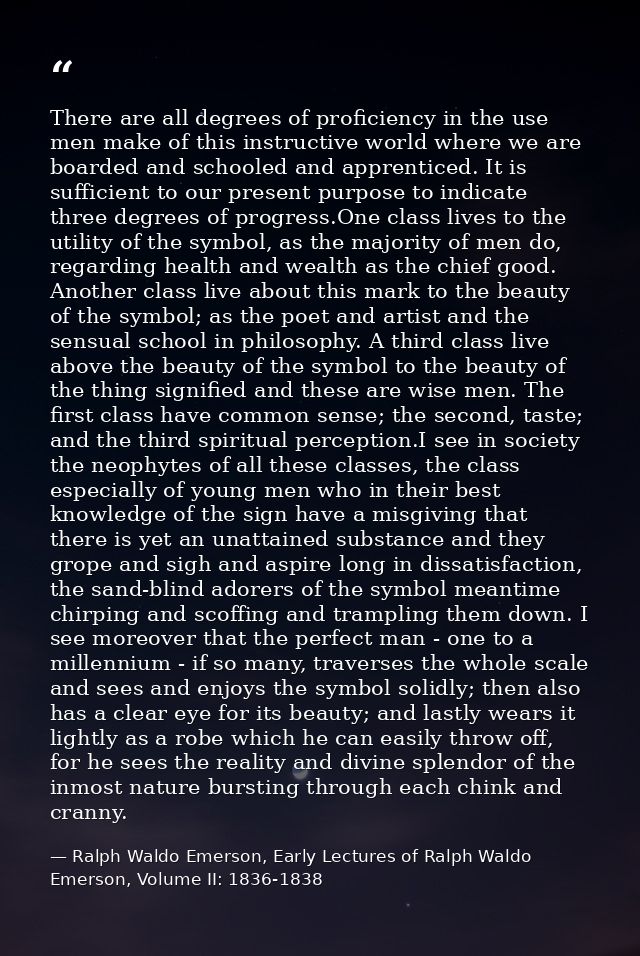 There are all degrees of proficiency in the use men make of this instructive world where we are boarded and schooled and — Ralph Waldo Emerson, Early Lectures of Ralph Waldo Emerson, Volume II: 1836-1838