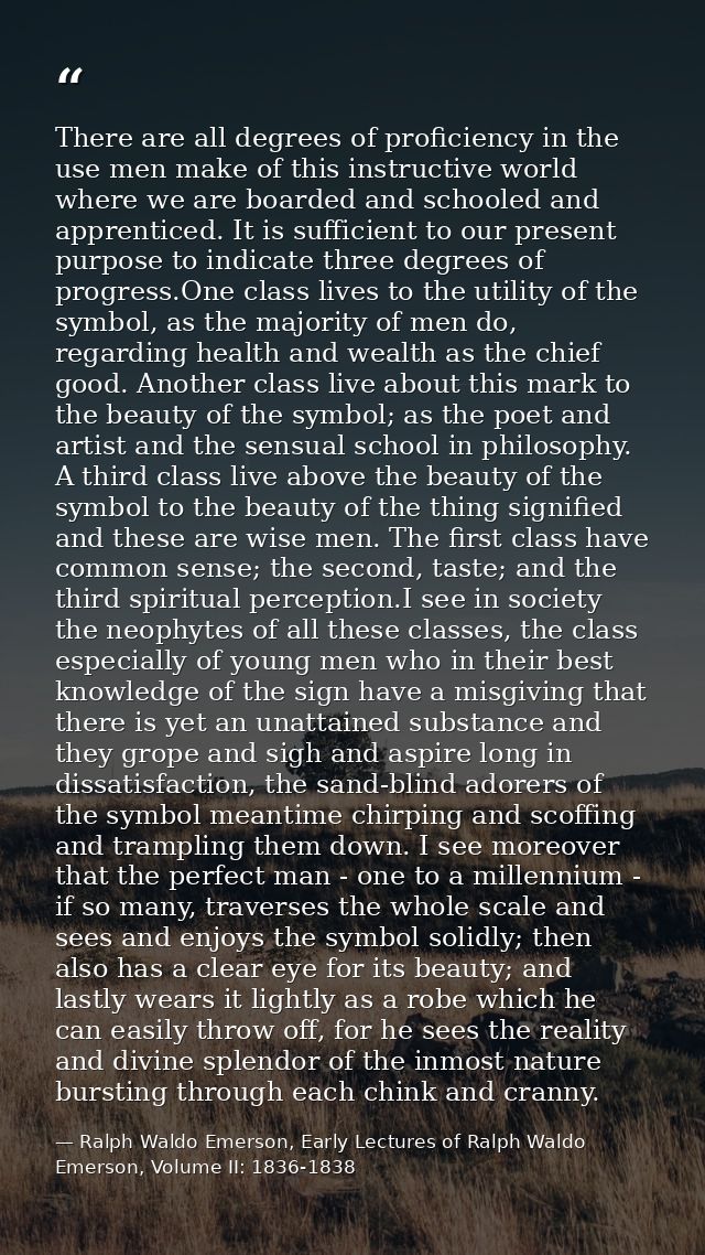 There are all degrees of proficiency in the use men make of this instructive world where we are boarded and schooled and — Ralph Waldo Emerson, Early Lectures of Ralph Waldo Emerson, Volume II: 1836-1838