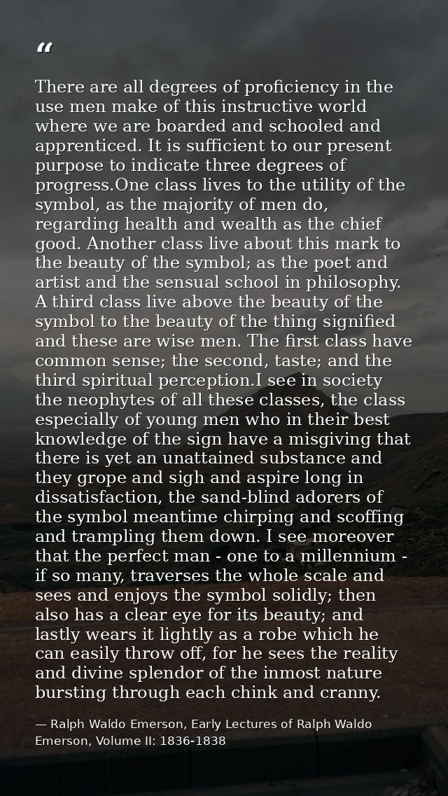 There are all degrees of proficiency in the use men make of this instructive world where we are boarded and schooled and — Ralph Waldo Emerson, Early Lectures of Ralph Waldo Emerson, Volume II: 1836-1838