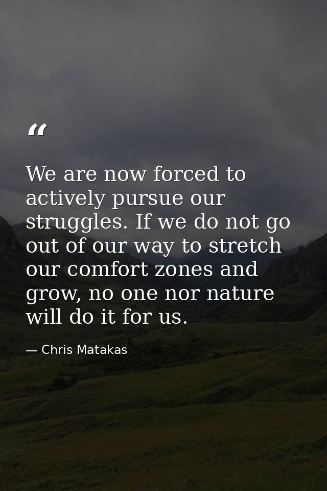 We are now forced to actively pursue our struggles. If we do not go out of our way to stretch our comfort zones and grow — Chris Matakas