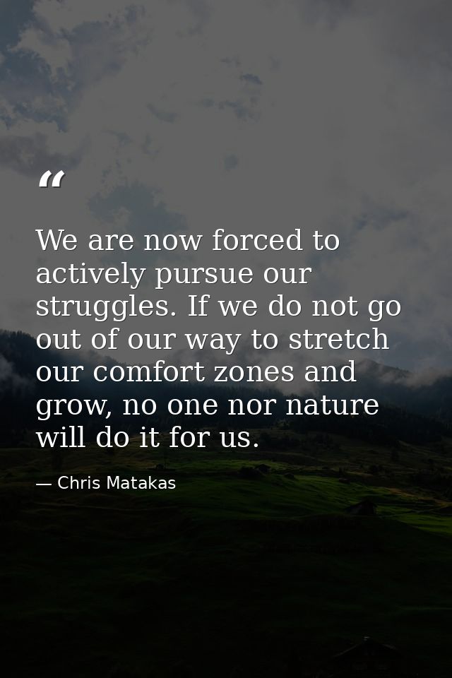 We are now forced to actively pursue our struggles. If we do not go out of our way to stretch our comfort zones and grow — Chris Matakas