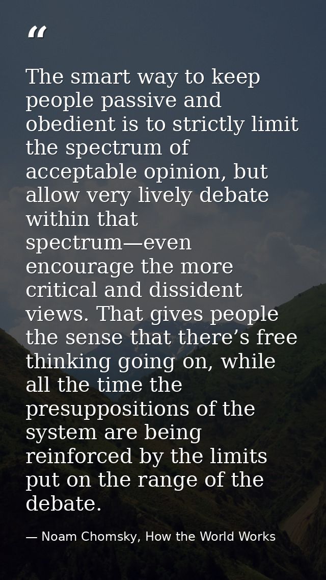 The smart way to keep people passive and obedient is to strictly limit the spectrum of acceptable opinion, but allow ver — Noam Chomsky, How the World Works