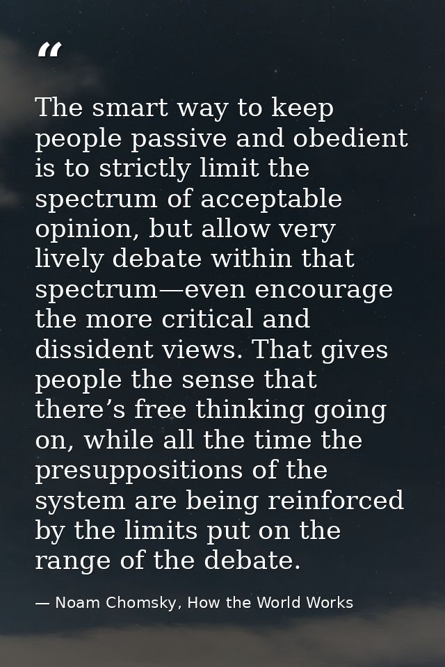 The smart way to keep people passive and obedient is to strictly limit the spectrum of acceptable opinion, but allow ver — Noam Chomsky, How the World Works