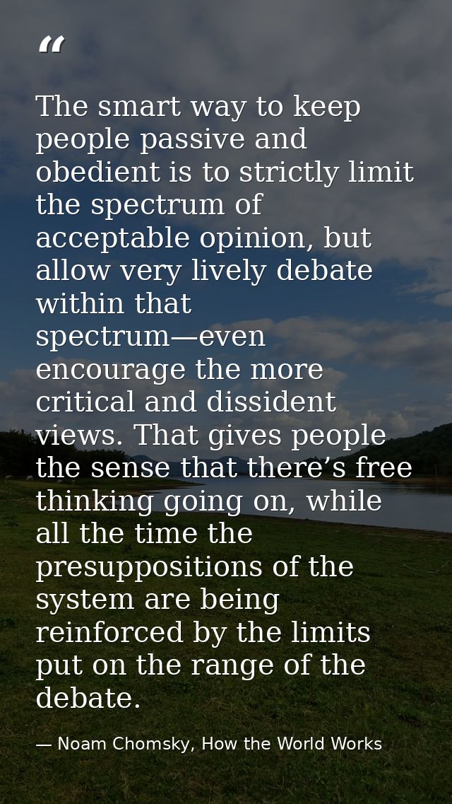 The smart way to keep people passive and obedient is to strictly limit the spectrum of acceptable opinion, but allow ver — Noam Chomsky, How the World Works