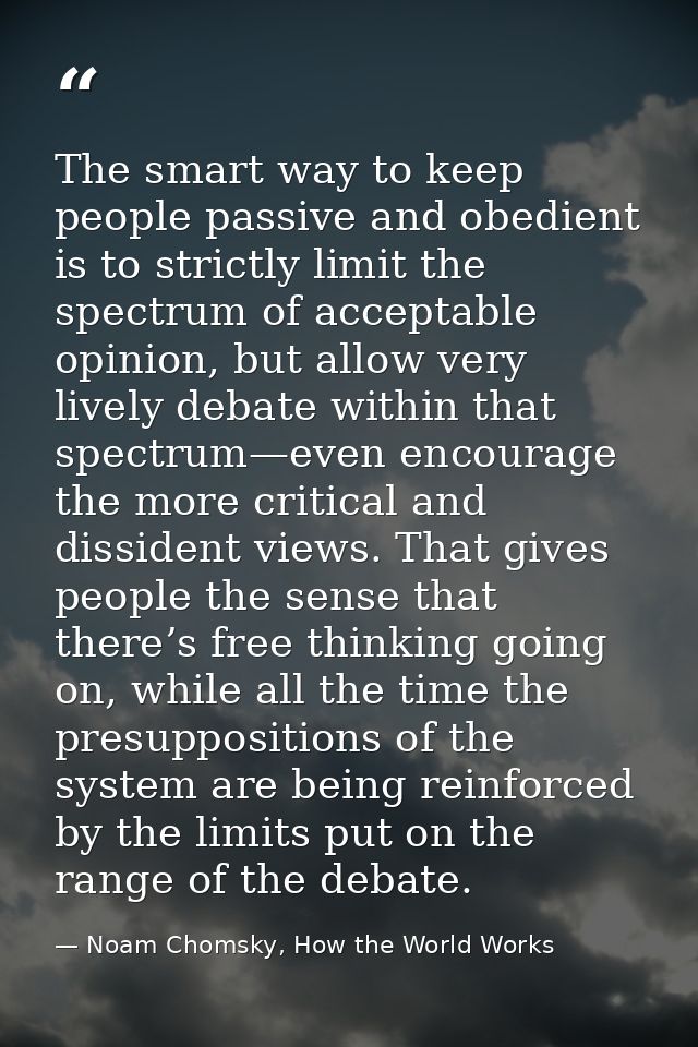 The smart way to keep people passive and obedient is to strictly limit the spectrum of acceptable opinion, but allow ver — Noam Chomsky, How the World Works