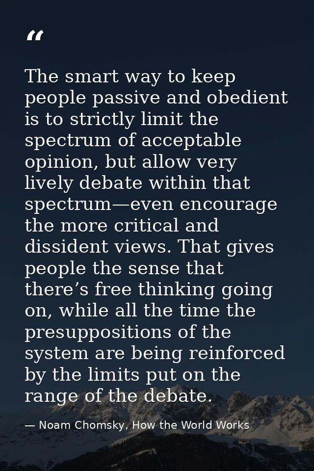 The smart way to keep people passive and obedient is to strictly limit the spectrum of acceptable opinion, but allow ver — Noam Chomsky, How the World Works