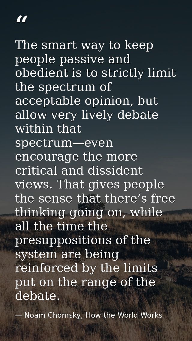 The smart way to keep people passive and obedient is to strictly limit the spectrum of acceptable opinion, but allow ver — Noam Chomsky, How the World Works