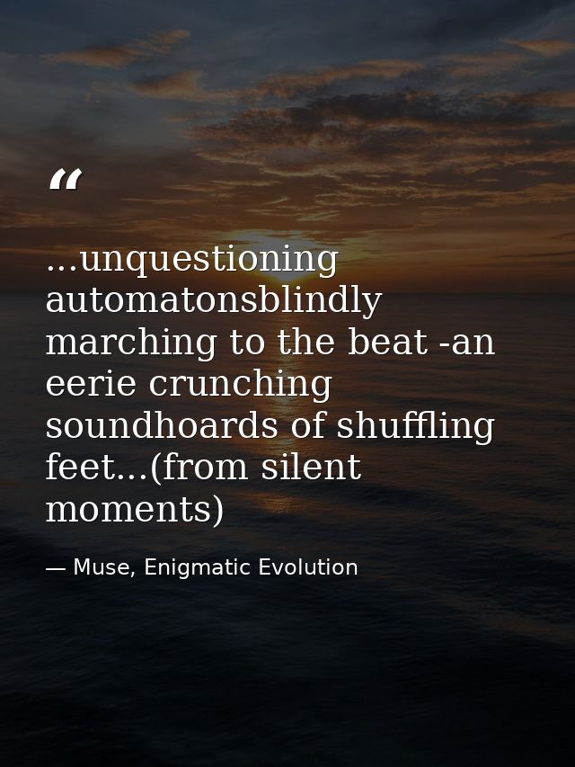 ...unquestioning automatonsblindly marching to the beat -an eerie crunching soundhoards of shuffling feet...(from silent — Muse, Enigmatic Evolution