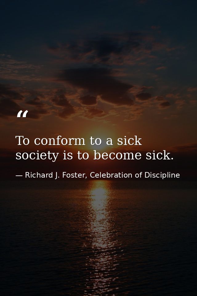 To conform to a sick society is to become sick. — Richard J. Foster, Celebration of Discipline