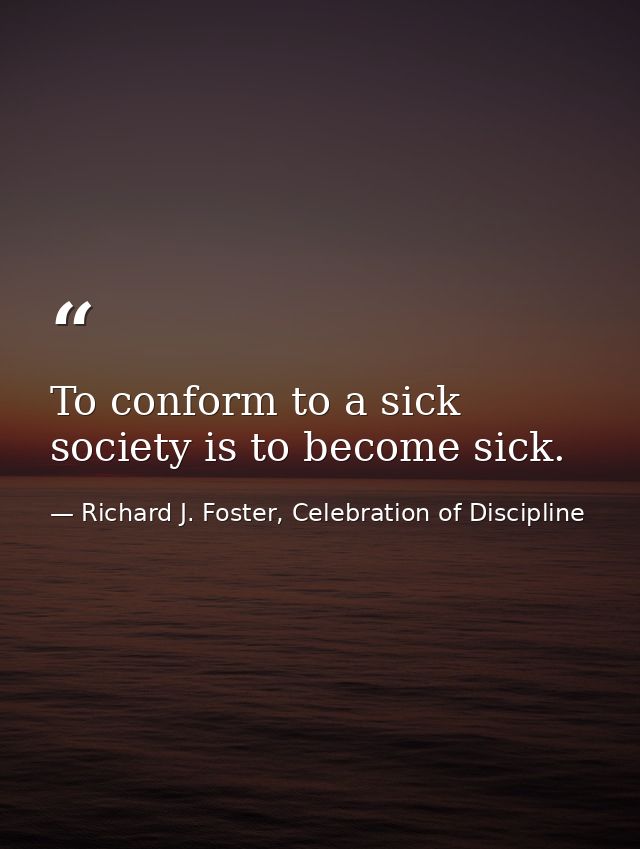 To conform to a sick society is to become sick. — Richard J. Foster, Celebration of Discipline