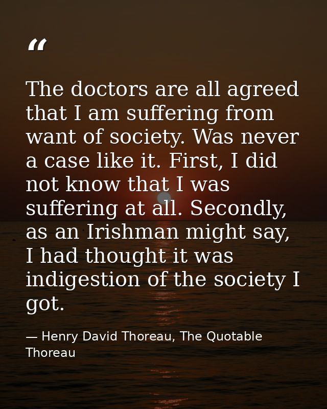 The doctors are all agreed that I am suffering from want of society. Was never a case like it. First, I did not know tha — Henry David Thoreau, The Quotable Thoreau