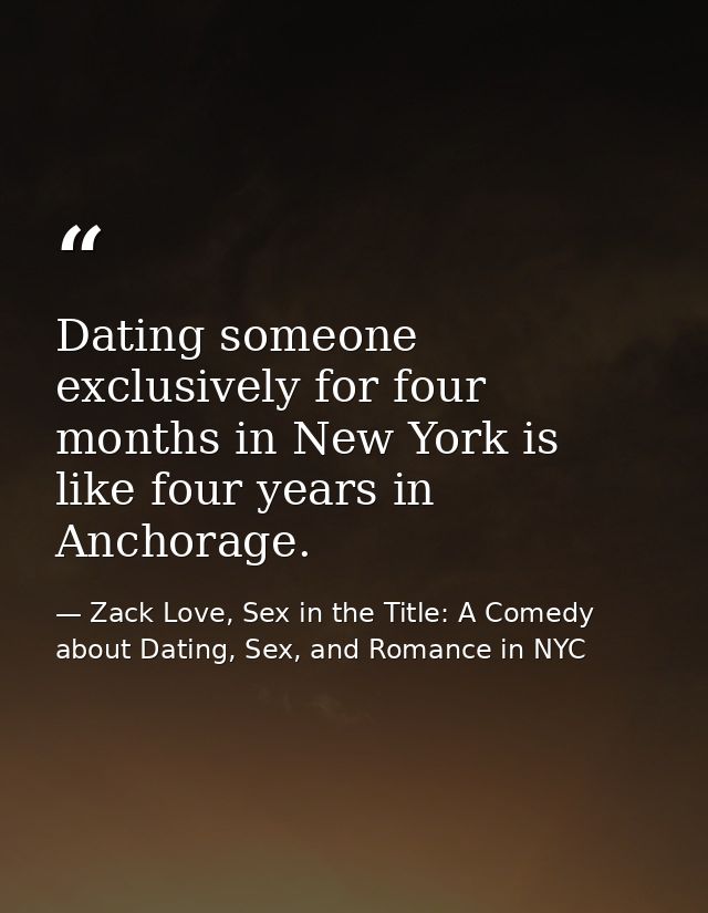 Dating someone exclusively for four months in New York is like four years in Anchorage. — Zack Love, Sex in the Title: A Comedy about Dating, Sex, and Romance in NYC